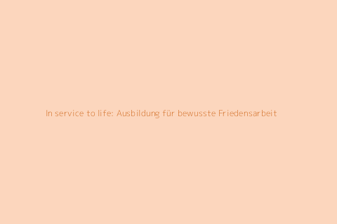In service to life: Ausbildung für bewusste Friedensarbeit
